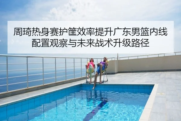 周琦热身赛护筐效率提升广东男篮内线配置观察与未来战术升级路径