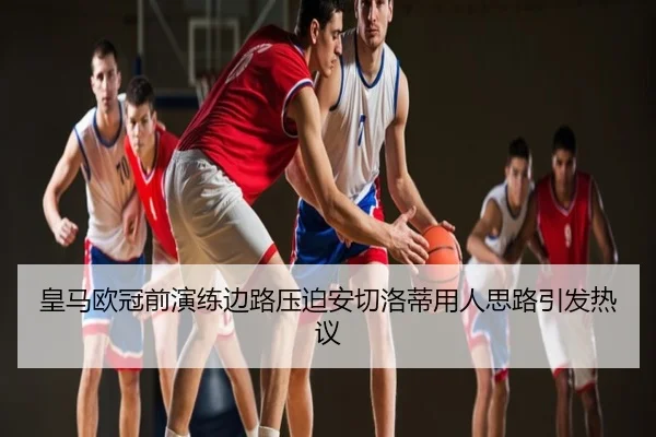 皇马欧冠前演练边路压迫安切洛蒂用人思路引发热议
